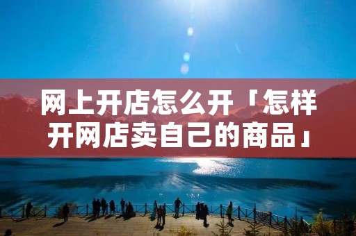网上开店怎么开「怎样开网店卖自己的商品」 网上开店怎么开「怎样开网店卖自己的商品」