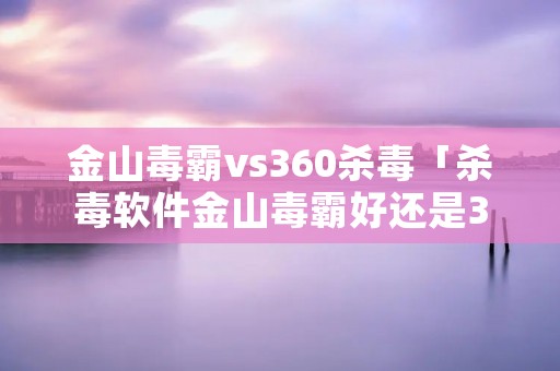 金山毒霸vs360杀毒「杀毒软件金山毒霸好还是360好」