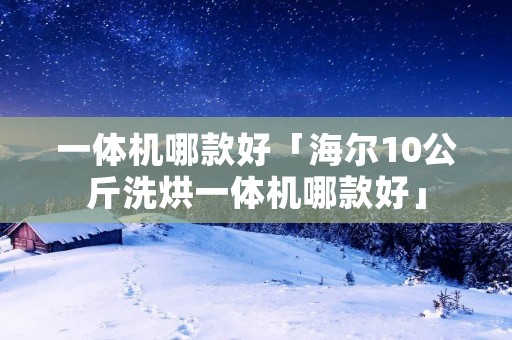 一体机哪款好「海尔10公斤洗烘一体机哪款好」 一体机哪款好「海尔10公斤洗烘一体机哪款好」