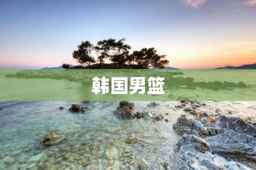 韩国男篮:亚洲篮球巅峰的不朽传奇 韩国男篮:亚洲篮球巅峰的不朽传奇