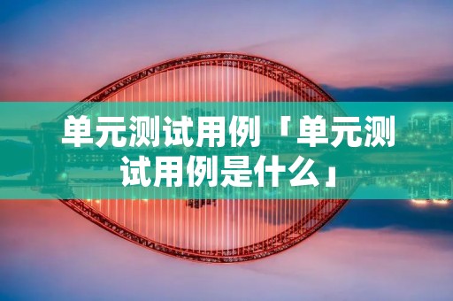 单元测试用例「单元测试用例是什么」