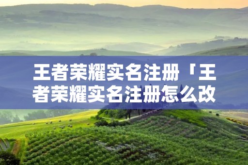 王者荣耀实名注册「王者荣耀实名注册怎么改」 王者荣耀实名注册「王者荣耀实名注册怎么改」
