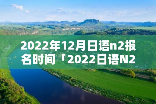 2022年12月日语n2报名时间「2022日语N2报名」