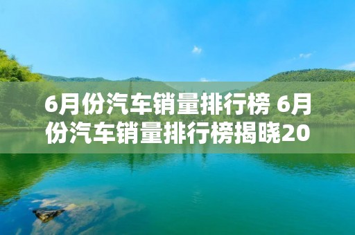 6月份汽车销量排行榜 6月份汽车销量排行榜揭晓2022 6月份汽车销量排行榜 6月份汽车销量排行榜揭晓2022