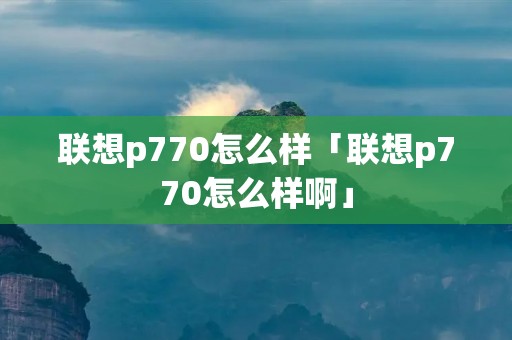 联想p770怎么样「联想p770怎么样啊」 联想p770怎么样「联想p770怎么样啊」