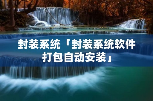 封装系统「封装系统软件打包自动安装」 封装系统「封装系统软件打包自动安装」