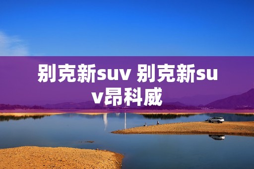 别克新suv 别克新suv昂科威