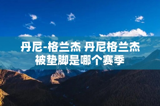 丹尼-格兰杰 丹尼格兰杰被垫脚是哪个赛季 丹尼-格兰杰 丹尼格兰杰被垫脚是哪个赛季