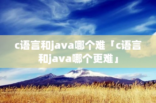 c语言和java哪个难「c语言和java哪个更难」