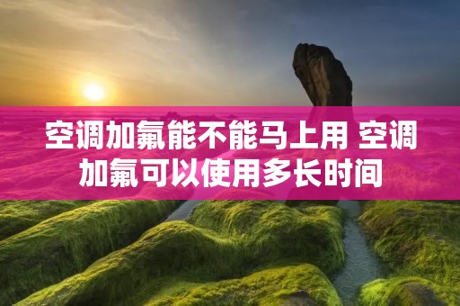 空调加氟能不能马上用 空调加氟可以使用多长时间
