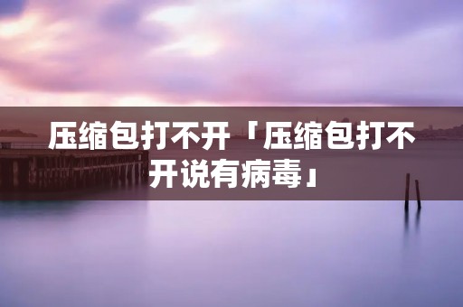 压缩包打不开「压缩包打不开说有病毒」
