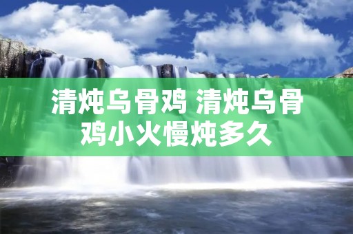 清炖乌骨鸡 清炖乌骨鸡小火慢炖多久 清炖乌骨鸡 清炖乌骨鸡小火慢炖多久