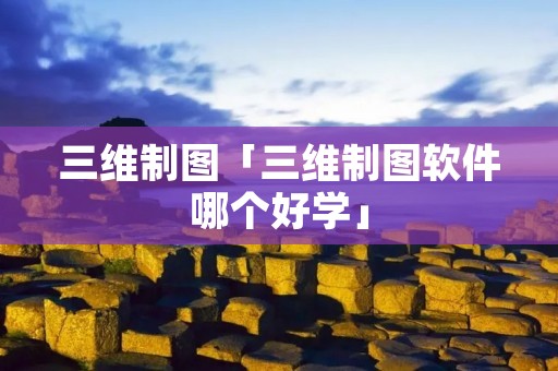 三维制图「三维制图软件哪个好学」