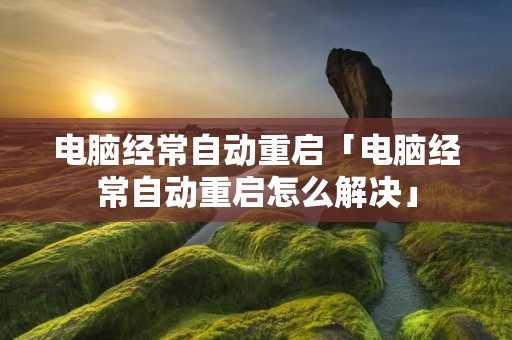 电脑经常自动重启「电脑经常自动重启怎么解决」 电脑经常自动重启「电脑经常自动重启怎么解决」