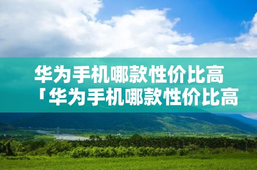 华为手机哪款性价比高「华为手机哪款性价比高 质量好又便宜」 华为手机哪款性价比高「华为手机哪款性价比高 质量好又便宜」