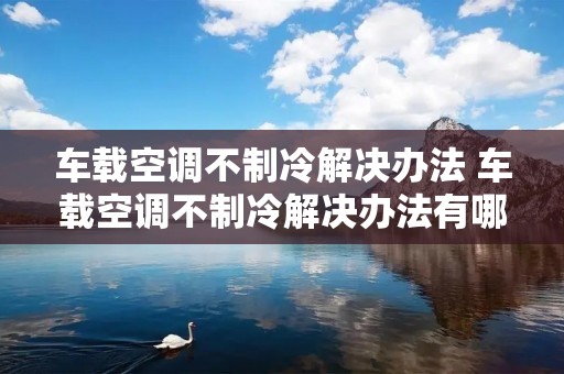 车载空调不制冷解决办法 车载空调不制冷解决办法有哪些 车载空调不制冷解决办法 车载空调不制冷解决办法有哪些