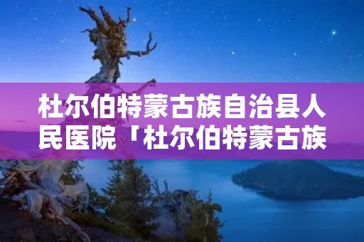 杜尔伯特蒙古族自治县人民医院「杜尔伯特蒙古族自治县人民医院电话」
