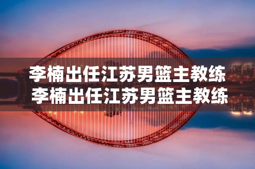 李楠出任江苏男篮主教练 李楠出任江苏男篮主教练是谁