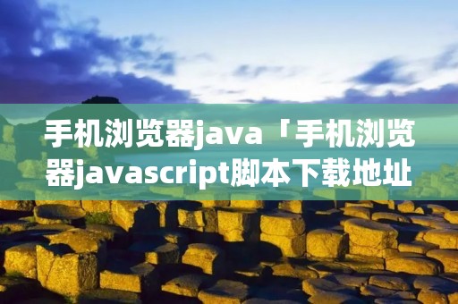 手机浏览器java「手机浏览器javascript脚本下载地址」 手机浏览器java「手机浏览器javascript脚本下载地址」