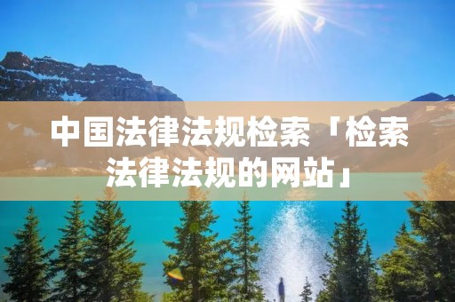 中国法律法规检索「检索法律法规的网站」