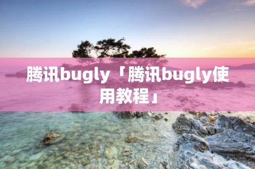 腾讯bugly「腾讯bugly使用教程」 腾讯bugly「腾讯bugly使用教程」