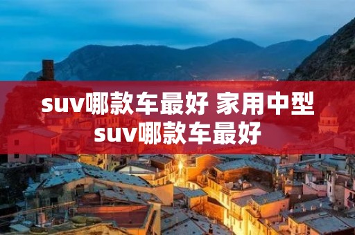 suv哪款车最好 家用中型suv哪款车最好