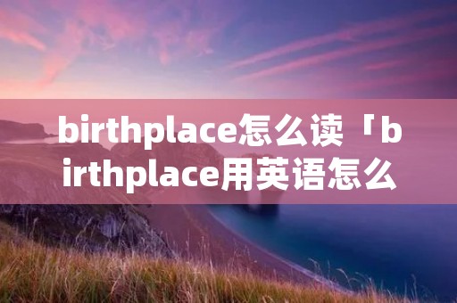 birthplace怎么读「birthplace用英语怎么读」 birthplace怎么读「birthplace用英语怎么读」