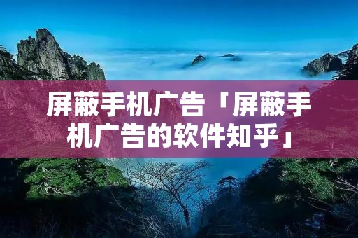 屏蔽手机广告「屏蔽手机广告的软件知乎」 屏蔽手机广告「屏蔽手机广告的软件知乎」