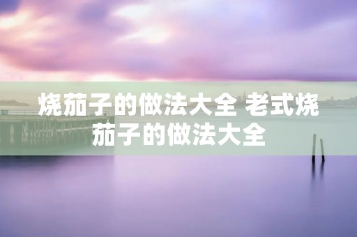 烧茄子的做法大全 老式烧茄子的做法大全
