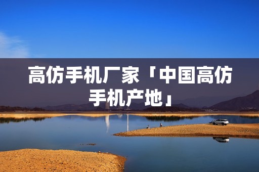高仿手机厂家「中国高仿手机产地」 高仿手机厂家「中国高仿手机产地」