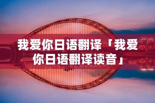 我爱你日语翻译「我爱你日语翻译读音」 我爱你日语翻译「我爱你日语翻译读音」