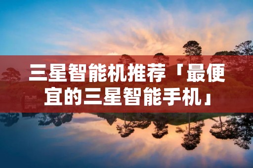 三星智能机推荐「最便宜的三星智能手机」 三星智能机推荐「最便宜的三星智能手机」