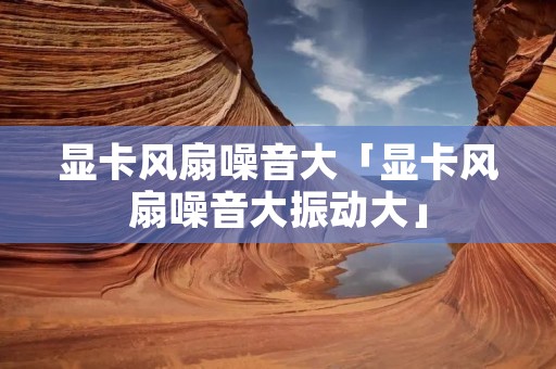 显卡风扇噪音大「显卡风扇噪音大振动大」
