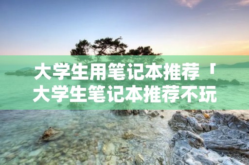 大学生用笔记本推荐「大学生笔记本推荐不玩游戏」