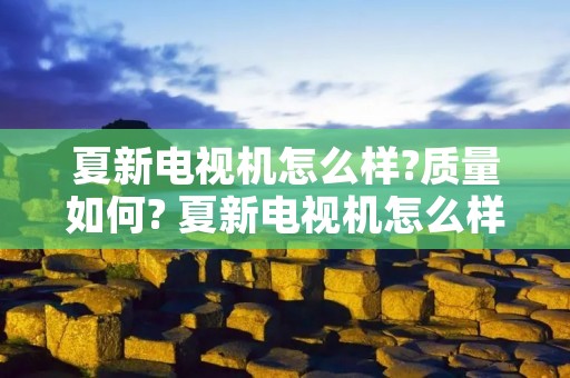 夏新电视机怎么样?质量如何? 夏新电视机怎么样?质量如何啊