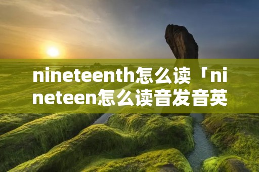 nineteenth怎么读「nineteen怎么读音发音英语怎么读」 nineteenth怎么读「nineteen怎么读音发音英语怎么读」