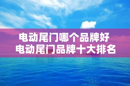 电动尾门哪个品牌好 电动尾门品牌十大排名 电动尾门哪个品牌好 电动尾门品牌十大排名