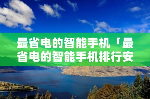 最省电的智能手机「最省电的智能手机排行安卓」 最省电的智能手机「最省电的智能手机排行安卓」