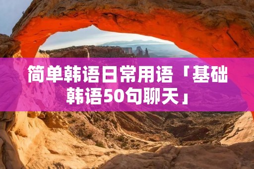 简单韩语日常用语「基础韩语50句聊天」
