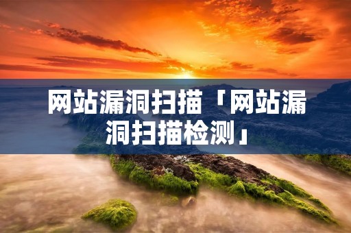 网站漏洞扫描「网站漏洞扫描检测」 网站漏洞扫描「网站漏洞扫描检测」