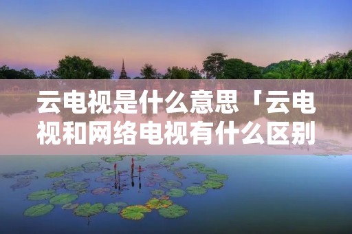 云电视是什么意思「云电视和网络电视有什么区别」 云电视是什么意思「云电视和网络电视有什么区别」