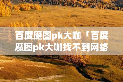 百度魔图pk大咖「百度魔图pk大咖找不到网络」 百度魔图pk大咖「百度魔图pk大咖找不到网络」