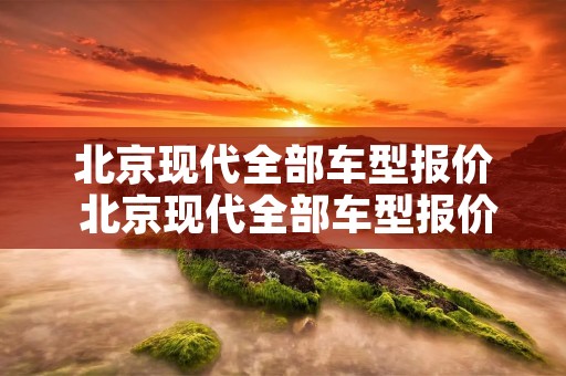 北京现代全部车型报价 北京现代全部车型报价四个字 北京现代全部车型报价 北京现代全部车型报价四个字