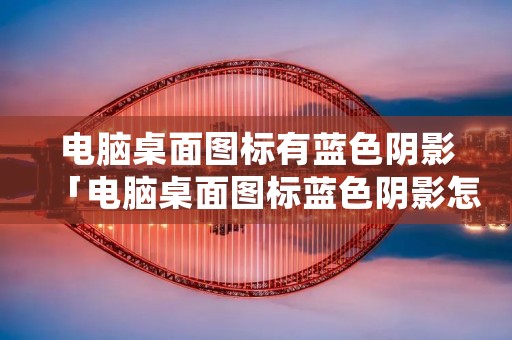 电脑桌面图标有蓝色阴影「电脑桌面图标蓝色阴影怎么去除」 电脑桌面图标有蓝色阴影「电脑桌面图标蓝色阴影怎么去除」