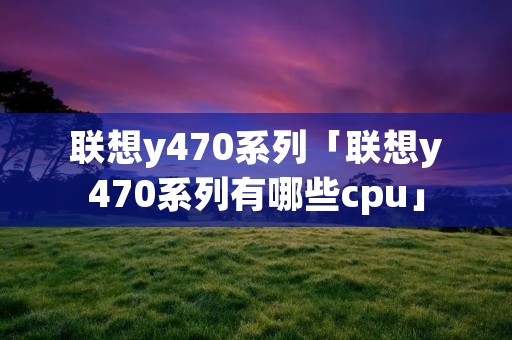 联想y470系列「联想y470系列有哪些cpu」