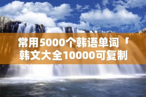 常用5000个韩语单词「韩文大全10000可**免费」 常用5000个韩语单词「韩文大全10000可**免费」