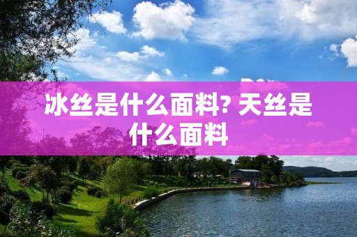 冰丝是什么面料? 天丝是什么面料 冰丝是什么面料? 天丝是什么面料