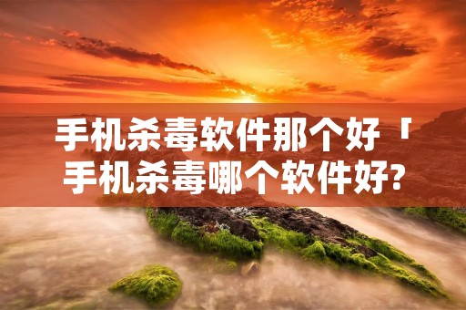 手机杀毒软件那个好「手机杀毒哪个软件好?」