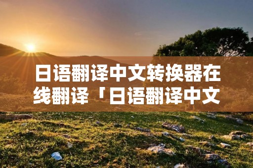 日语翻译中文转换器在线翻译「日语翻译中文转换器在线翻译成英文」