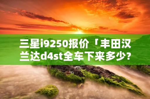 三星i9250报价「丰田汉兰达d4st全车下来多少?」 三星i9250报价「丰田汉兰达d4st全车下来多少?」